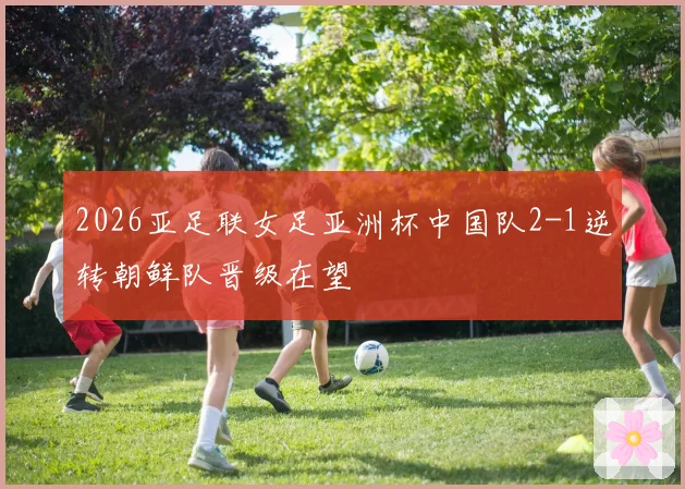 2026亚足联女足亚洲杯中国队2-1逆转朝鲜队晋级在望