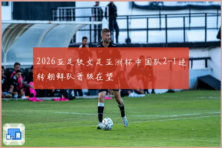 2026亚足联女足亚洲杯中国队2-1逆转朝鲜队晋级在望