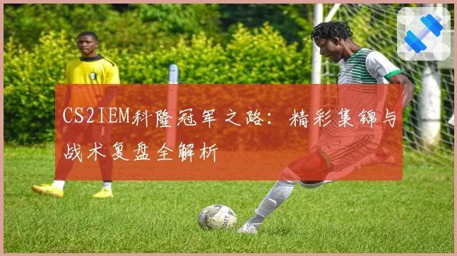 CS2IEM科隆冠军之路：精彩集锦与战术复盘全解析