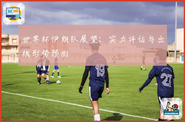 世界杯伊朗队展望:实力评估与出线形势预测