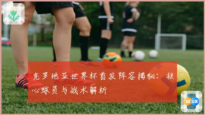 克罗地亚世界杯首发阵容揭秘:核心球员与战术解析