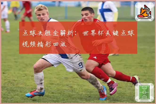 点球决胜全解析：世界杯关键点球视频精彩回放