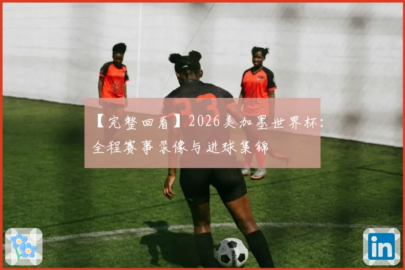 【完整回看】2026美加墨世界杯:全程赛事录像与进球集锦